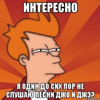 Интересно я один до сих пор не слушаю песни джо и джэ?