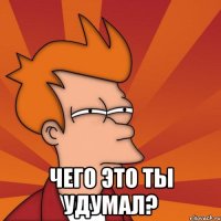  чего это ты удумал?