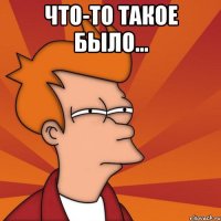 Что-то такое было... 