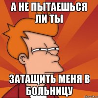 а не пытаешься ли ты затащить меня в больницу