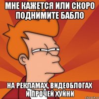 мне кажется или скоро поднимите бабло на рекламах, видеоблогах и прочей хуйни