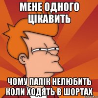 мене одного цікавить чому папік нелюбить коли ходять в шортах