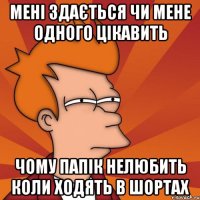 мені здається чи мене одного цікавить чому папік нелюбить коли ходять в шортах
