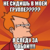 Не сидишь в моей группе????? Я следу за тобой!!!!