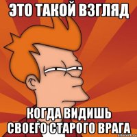 Это такой взгляд Когда видишь своего старого врага