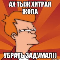 Ах тыж хитрая Жопа Убрать задумал))