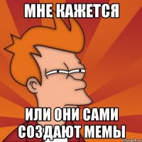 мне кажется или они сами создают мемы