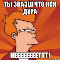 ты знаэш что Яся дура НЕЕЕЕЕЕЕЕТТТ!