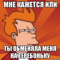 Мне кажется или Ты обменяла меня на теребоньку