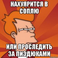 НАХУЯРИТСЯ В СОПЛЮ ИЛИ ПРОСЛЕДИТЬ ЗА ПИЗДЮКАМИ
