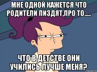 мне одной кажется что родители пиздят,про то..... что в детстве они учились лучше меня?