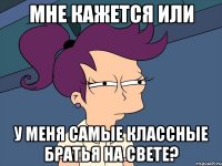 Мне кажется или у меня самые классные братья на свете?