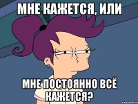 Мне кажется, или мне постоянно всё кажется?