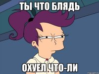 ты что блядь Охуел что-ли