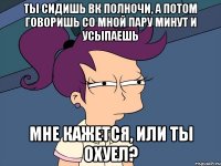 Ты сидишь вк полночи, а потом говоришь со мной пару минут и усыпаешь Мне кажется, или ты охуел?