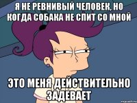 Я не ревнивый человек, но когда собака не спит со мной это меня действительно задевает