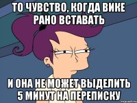 то чувство, когда Вике рано вставать и она не может выделить 5 минут на переписку