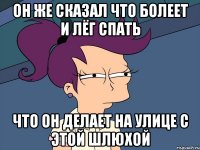 он же сказал что болеет и лёг спать что он делает на улице с этой шлюхой