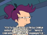  "Что ты бы сделал, если бы зомби напал на твою подругу?" - "Ничего. Сам напал, сам пусть и защищается."