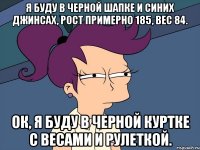 я буду в черной шапке и синих джинсах, рост примерно 185, вес 84. ок, я буду в черной куртке с весами и рулеткой.