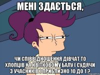 мені здається, чи співвідношення дівчат то хлопців на квітковому балу ( судячи з учасників ) приблизно 10 до 1 ?