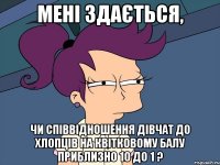 мені здається, чи співвідношення дівчат до хлопців на квітковому балу приблизно 10 до 1 ?