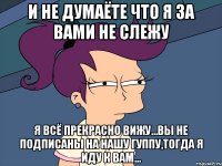 И НЕ ДУМАЁТЕ ЧТО Я ЗА ВАМИ НЕ СЛЕЖУ Я ВСЁ ПРЕКРАСНО ВИЖУ...ВЫ НЕ ПОДПИСАНЫ НА НАШУ ГУППУ,ТОГДА Я ИДУ К ВАМ...