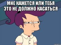 мне кажется или тебя это не должно касаться 