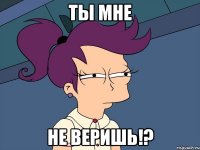 ты мне не веришь!?