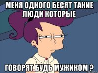 Меня одного бесят такие люди которые говорят будь мужиком ?