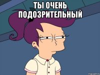 ты очень подозрительный 