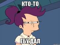 Кто-то Ебу дал