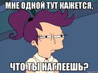 мне одной тут кажется, что ты наглеешь?