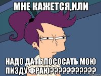 мне кажется,или надо дать пососать мою пизду фраю???????????