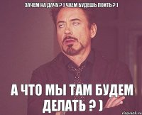 Зачем на дачу ? ) Чаем будешь поить ? ) А что мы там будем делать ? )