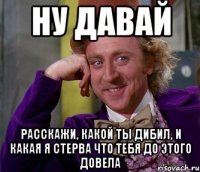 Ну давай расскажи, какой ты дибил, и какая я стерва что тебя до этого довела