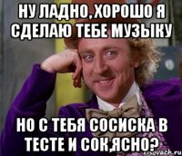 Ну ладно, хорошо я сделаю тебе музыку Но с тебя сосиска в тесте и сок,ясно?