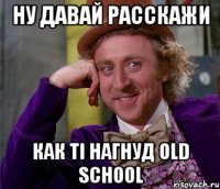 Ну давай расскажи как ті нагнуд Old School