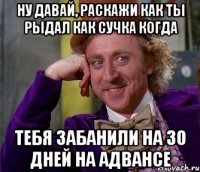 Ну давай, раскажи как ты рыдал как сучка когда Тебя забанили на 30 дней на Адвансе