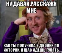 Ну давай,расскажи мне Как ты получила 2 двойки по истории. И щас идешь гулять