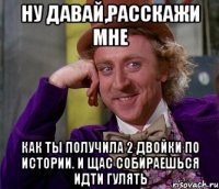 Ну давай,расскажи мне Как ты получила 2 двойки по истории. И щас собираешься идти гулять