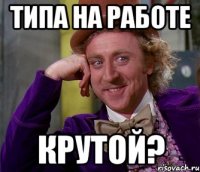 Типа на работе Крутой?