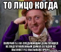 то лицо когда получил 5,а на следуюющий день пришел не подготовленным думая сегодня не вызовет раз вызывала вчера