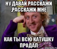 Ну давай расскажи ,расскажи мне как ты всю катушку продал