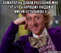 Акмарал ну давай расскажи мне тут что у хороших людей в имени есть буква А! 