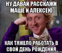 Ну давай расскажи Маше и Алексею Как тяжело работать в свой День Рождения