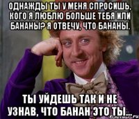 Однажды ты у меня спросишь, кого я люблю больше тебя или бананы? Я отвечу, что бананы. Ты уйдешь так и не узнав, что банан это ты...