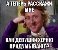 а теперь расскажи мне как девушки херню придумывают?