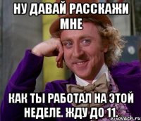 Ну давай расскажи мне как ты работал на этой неделе. жду до 11.