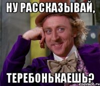 НУ РАССКАЗЫВАЙ, ТЕРЕБОНЬКАЕШЬ?